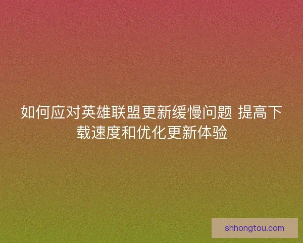 如何应对英雄联盟更新缓慢问题 提高下载速度和优化更新体验