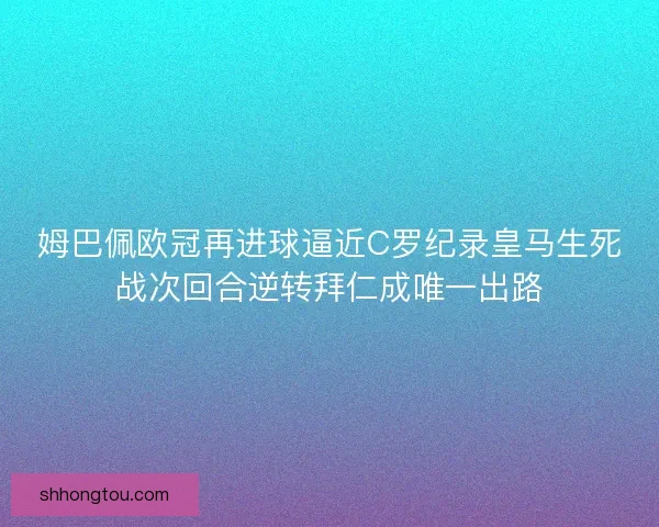 姆巴佩欧冠再进球逼近C罗纪录皇马生死战次回合逆转拜仁成唯一出路