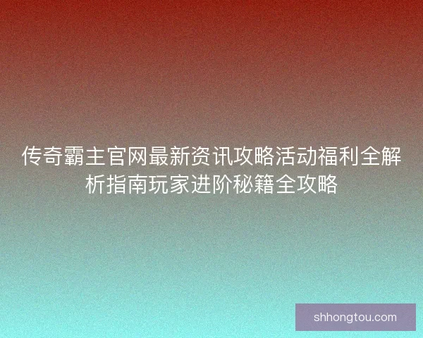 传奇霸主官网最新资讯攻略活动福利全解析指南玩家进阶秘籍全攻略