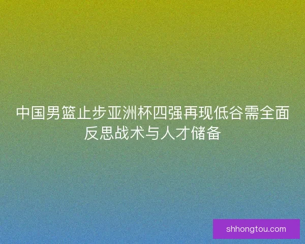 中国男篮止步亚洲杯四强再现低谷需全面反思战术与人才储备