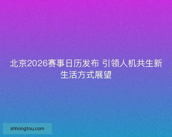 北京2026赛事日历发布 引领人机共生新生活方式展望