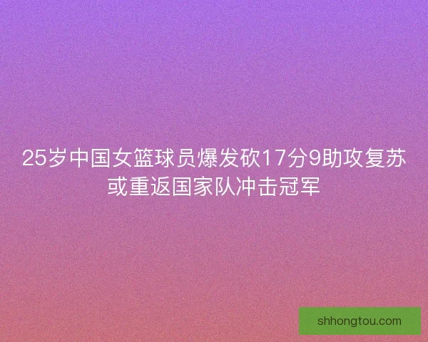 25岁中国女篮球员爆发砍17分9助攻复苏或重返国家队冲击冠军