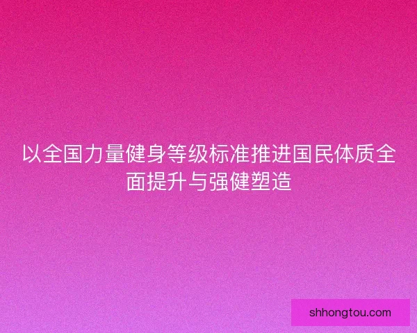 以全国力量健身等级标准推进国民体质全面提升与强健塑造