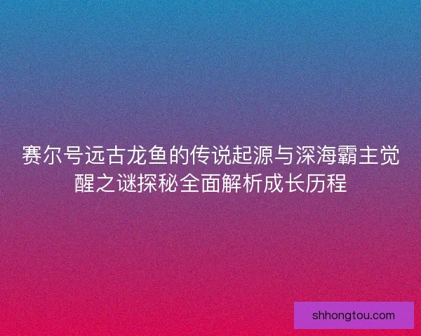 赛尔号远古龙鱼的传说起源与深海霸主觉醒之谜探秘全面解析成长历程