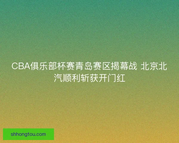 CBA俱乐部杯赛青岛赛区揭幕战 北京北汽顺利斩获开门红