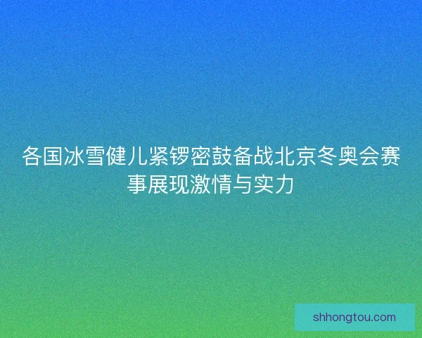 各国冰雪健儿紧锣密鼓备战北京冬奥会赛事展现激情与实力