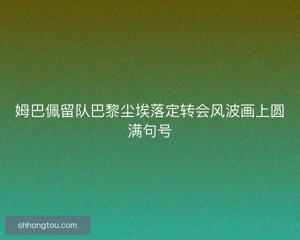 姆巴佩留队巴黎尘埃落定转会风波画上圆满句号