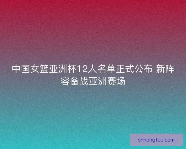 中国女篮亚洲杯12人名单正式公布 新阵容备战亚洲赛场