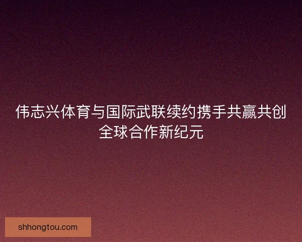 伟志兴体育与国际武联续约携手共赢共创全球合作新纪元