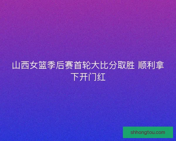 山西女篮季后赛首轮大比分取胜 顺利拿下开门红