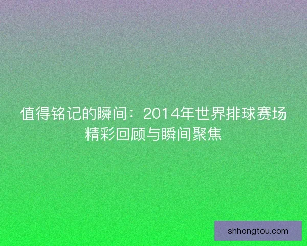 值得铭记的瞬间：2014年世界排球赛场精彩回顾与瞬间聚焦