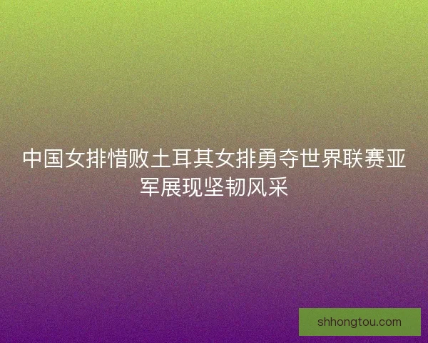 中国女排惜败土耳其女排勇夺世界联赛亚军展现坚韧风采